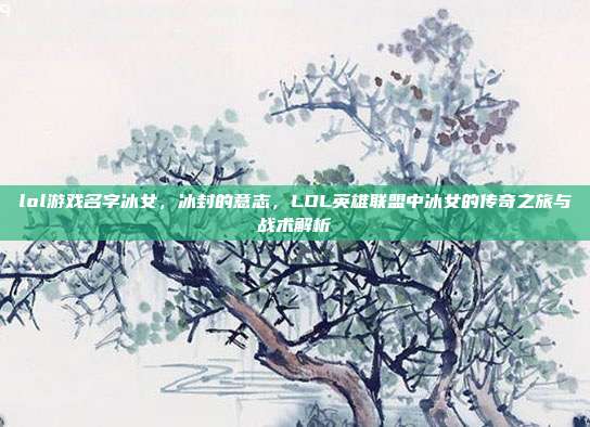 lol游戏名字冰女,冰封的意志,LOL英雄联盟中冰女的传奇之旅与战术解析