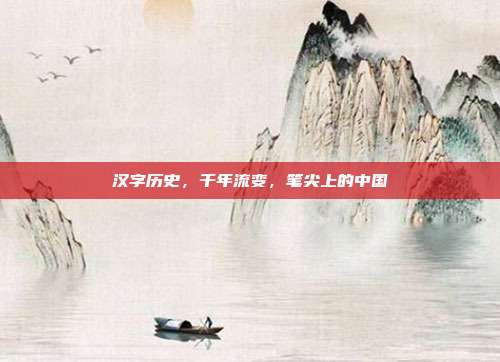 汉字历史,千年流变,笔尖上的中国