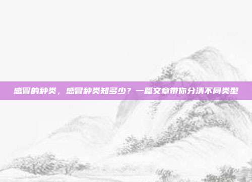 感冒的种类,感冒种类知多少?一篇文章带你分清不同类型