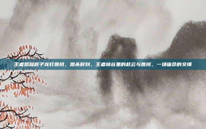王者荣耀赵子龙打鲁班,猎杀时刻,王者峡谷里的赵云与鲁班,一场宿命的交锋