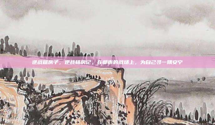 逆战租房子,逆战租房记,在都市的战场上,为自己寻一隅安宁