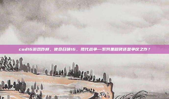cod16游戏咋样,使命召唤16,现代战争—系列里程碑还是争议之作?