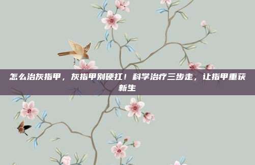 怎么治灰指甲,灰指甲别硬扛!科学治疗三步走,让指甲重获新生