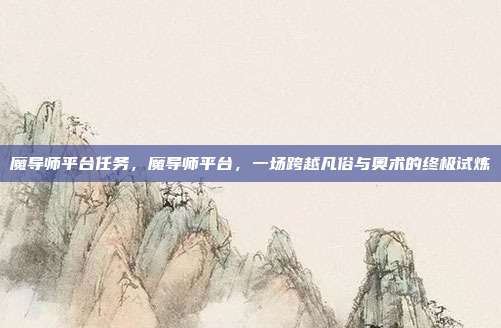 魔导师平台任务,魔导师平台,一场跨越凡俗与奥术的终极试炼