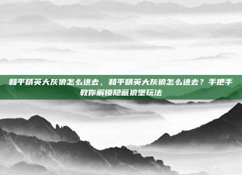 和平精英大灰狼怎么进去,和平精英大灰狼怎么进去?手把手教你解锁隐藏狼堡玩法