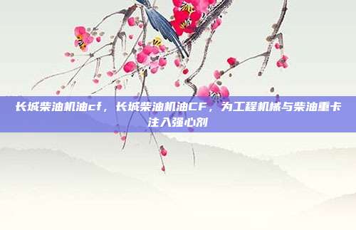 长城柴油机油cf,长城柴油机油CF,为工程机械与柴油重卡注入强心剂