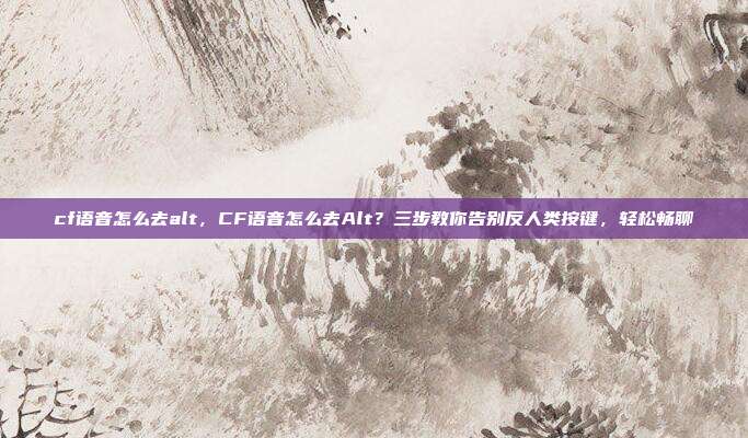 cf语音怎么去alt,CF语音怎么去Alt?三步教你告别反人类按键,轻松畅聊