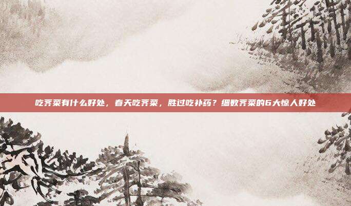 吃荠菜有什么好处,春天吃荠菜,胜过吃补药?细数荠菜的6大惊人好处