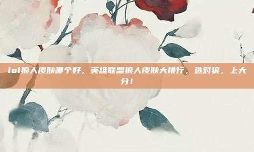 lol狼人皮肤哪个好,英雄联盟狼人皮肤大排行,选对狼,上大分!