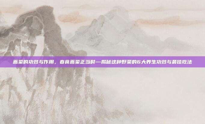 蒿菜的功效与作用,春食蒿菜正当时—揭秘这种野菜的6大养生功效与最佳吃法