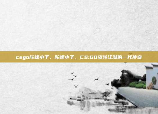 csgo陀螺小子,陀螺小子,CS:GO旋转江湖的一代传奇