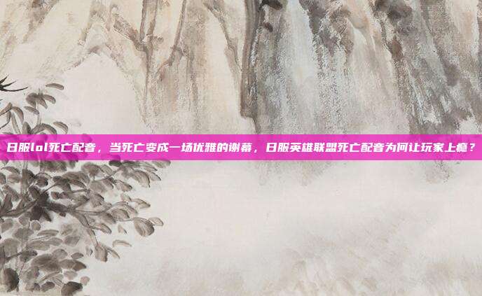 日服lol死亡配音,当死亡变成一场优雅的谢幕,日服英雄联盟死亡配音为何让玩家上瘾?