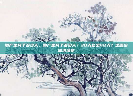 顺产坐月子多少天,顺产坐月子多少天?30天还是42天?这篇给你讲清楚