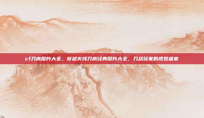 cf刀房图片大全,穿越火线刀房经典图片大全,刀战玩家的视觉盛宴