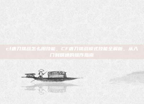cf唐刀挑战怎么用技能,CF唐刀挑战模式技能全解析,从入门到精通的操作指南