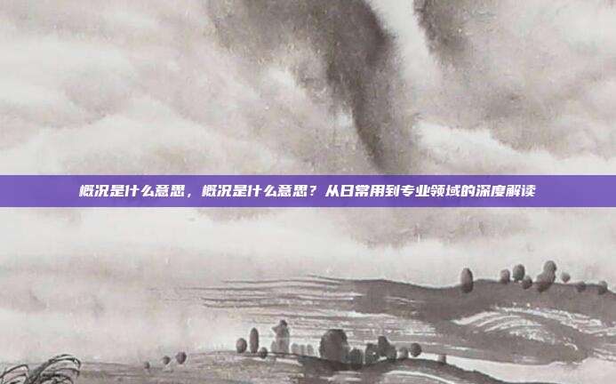 概况是什么意思,概况是什么意思?从日常用到专业领域的深度解读