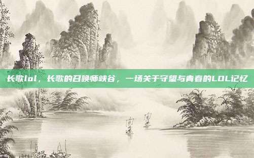长歌lol,长歌的召唤师峡谷,一场关于守望与青春的LOL记忆