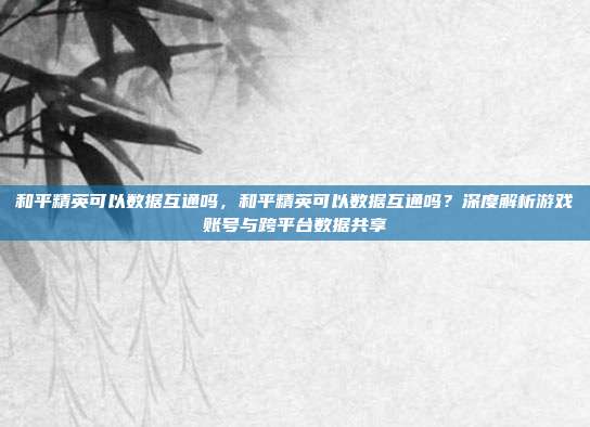 和平精英可以数据互通吗,和平精英可以数据互通吗?深度解析游戏账号与跨平台数据共享