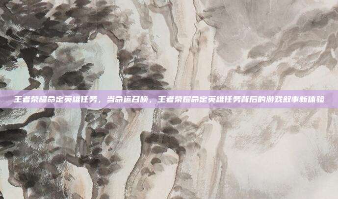 王者荣耀命定英雄任务,当命运召唤,王者荣耀命定英雄任务背后的游戏叙事新体验