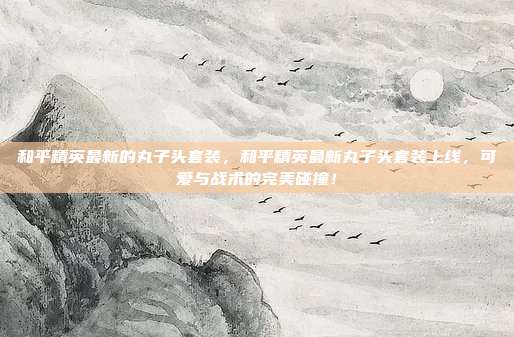 和平精英最新的丸子头套装,和平精英最新丸子头套装上线,可爱与战术的完美碰撞!
