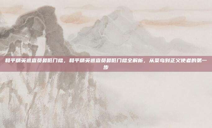 和平精英巡查员最低门槛,和平精英巡查员最低门槛全解析,从菜鸟到正义使者的第一步