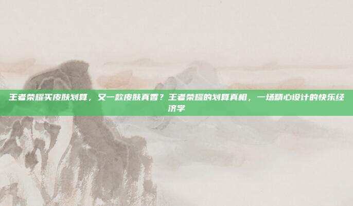 王者荣耀买皮肤划算,又一款皮肤真香?王者荣耀的划算真相,一场精心设计的快乐经济学