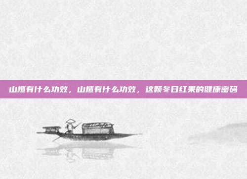 山楂有什么功效,山楂有什么功效,这颗冬日红果的健康密码