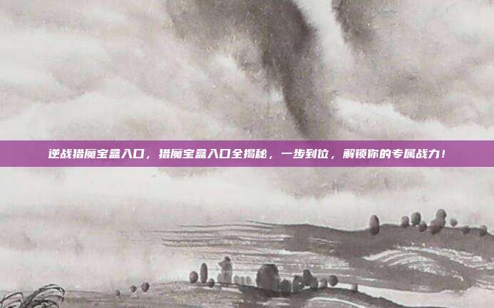 逆战猎魔宝盒入口,猎魔宝盒入口全揭秘,一步到位,解锁你的专属战力!