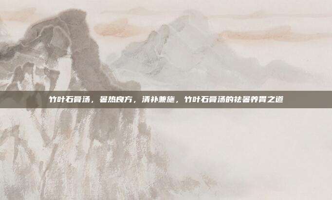 竹叶石膏汤,暑热良方,清补兼施,竹叶石膏汤的祛暑养胃之道