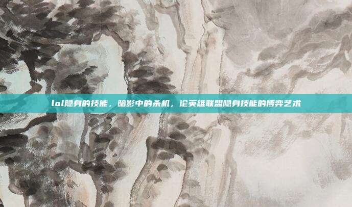 lol隐身的技能,暗影中的杀机,论英雄联盟隐身技能的博弈艺术