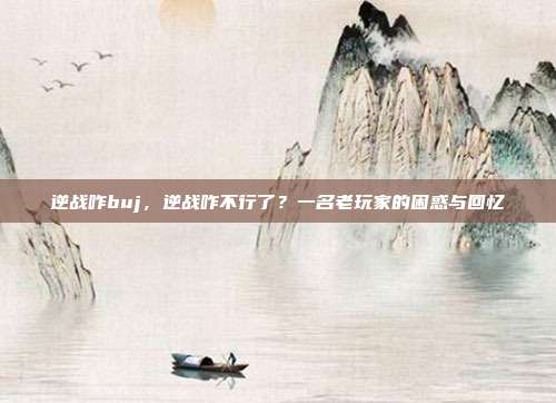 逆战咋buj,逆战咋不行了?一名老玩家的困惑与回忆
