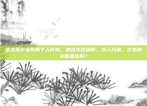 逆战无尽塔防两个人打吗,逆战无尽塔防,双人开黑,才是通关的最优解?