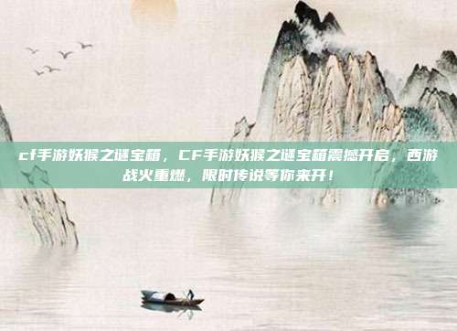 cf手游妖猴之谜宝箱,CF手游妖猴之谜宝箱震撼开启,西游战火重燃,限时传说等你来开!