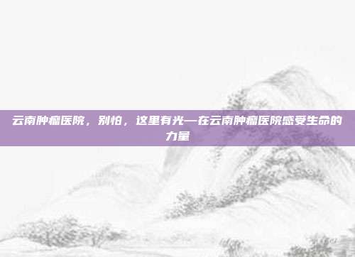 云南肿瘤医院,别怕,这里有光—在云南肿瘤医院感受生命的力量