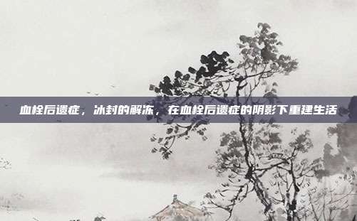 血栓后遗症,冰封的解冻,在血栓后遗症的阴影下重建生活