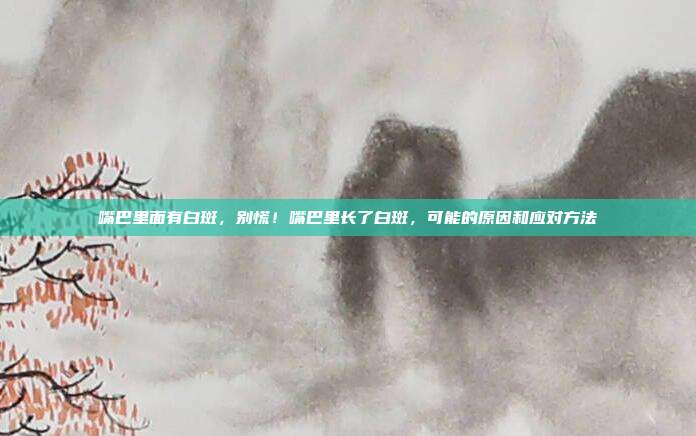 嘴巴里面有白斑,别慌!嘴巴里长了白斑,可能的原因和应对方法
