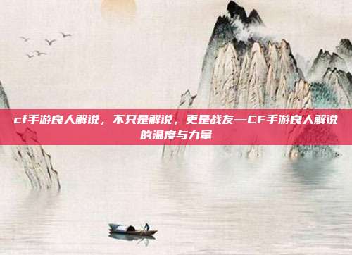 cf手游良人解说,不只是解说,更是战友—CF手游良人解说的温度与力量