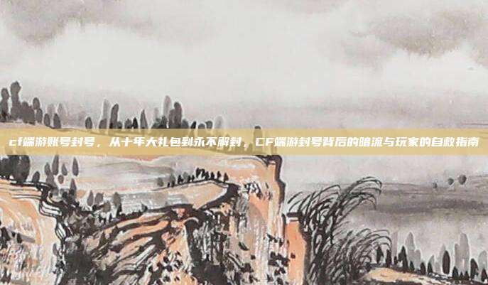 cf端游账号封号,从十年大礼包到永不解封,CF端游封号背后的暗流与玩家的自救指南