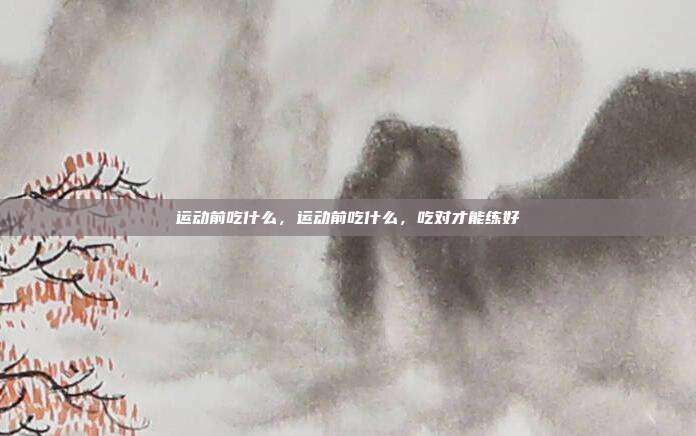 运动前吃什么,运动前吃什么,吃对才能练好