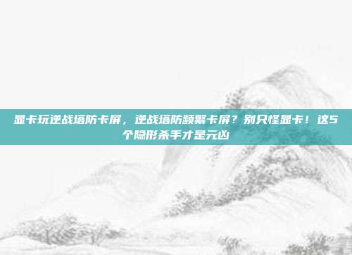 显卡玩逆战塔防卡屏,逆战塔防频繁卡屏?别只怪显卡!这5个隐形杀手才是元凶