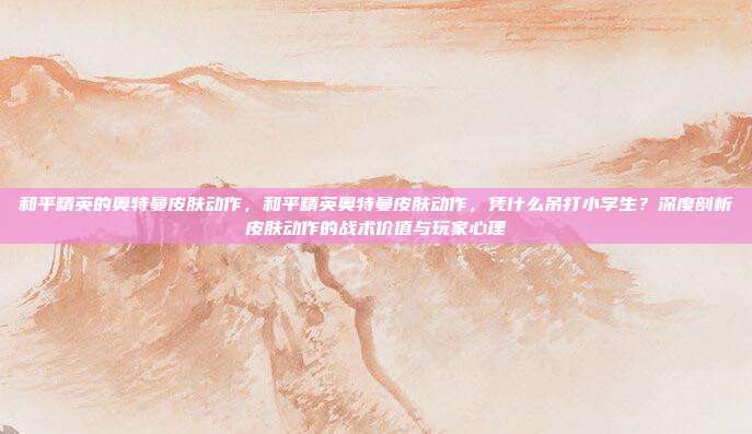 和平精英的奥特曼皮肤动作,和平精英奥特曼皮肤动作,凭什么吊打小学生?深度剖析皮肤动作的战术价值与玩家心理