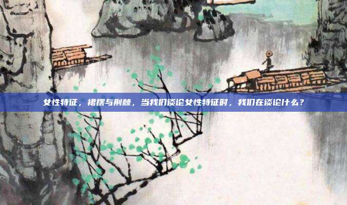 女性特征,裙摆与荆棘,当我们谈论女性特征时,我们在谈论什么?