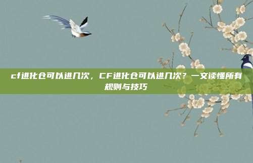 cf进化仓可以进几次,CF进化仓可以进几次?一文读懂所有规则与技巧