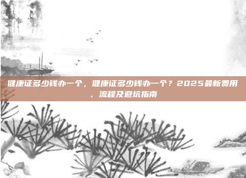 健康证多少钱办一个,健康证多少钱办一个?2025最新费用、流程及避坑指南