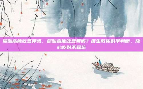 尿酸高能吃豆芽吗,尿酸高能吃豆芽吗?医生教你科学判断,放心吃对不踩坑
