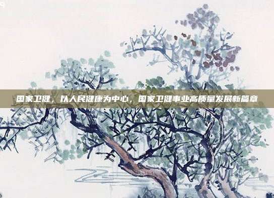 国家卫健,以人民健康为中心,国家卫健事业高质量发展新篇章