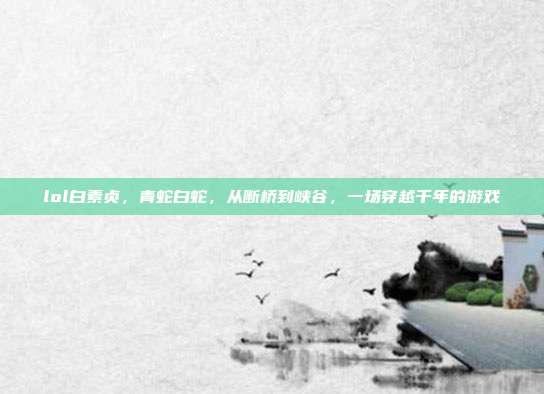 lol白素贞,青蛇白蛇,从断桥到峡谷,一场穿越千年的游戏