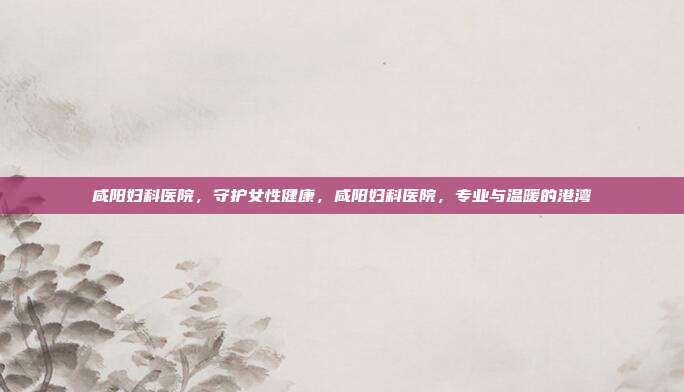 咸阳妇科医院,守护女性健康,咸阳妇科医院,专业与温暖的港湾