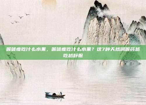 喉咙疼吃什么水果,喉咙疼吃什么水果?这7种天然润喉药越吃越舒服