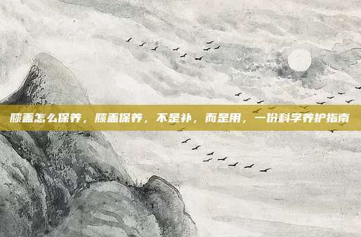 膝盖怎么保养,膝盖保养,不是补,而是用,一份科学养护指南